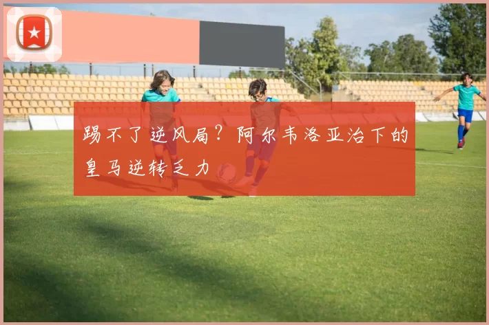 踢不了逆风局？阿尔韦洛亚治下的皇马逆转乏力