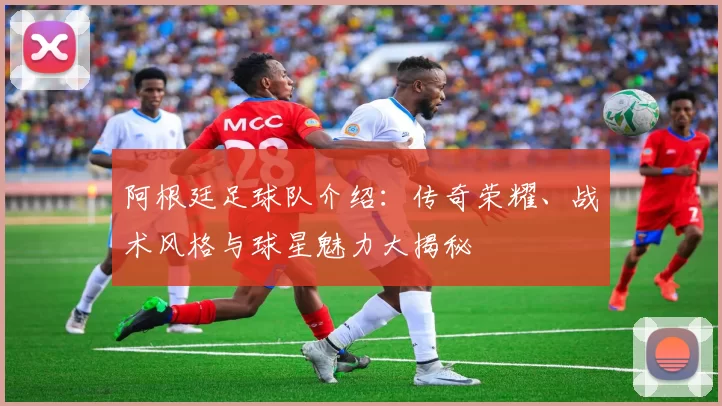 阿根廷足球队介绍：传奇荣耀、战术风格与球星魅力大揭秘