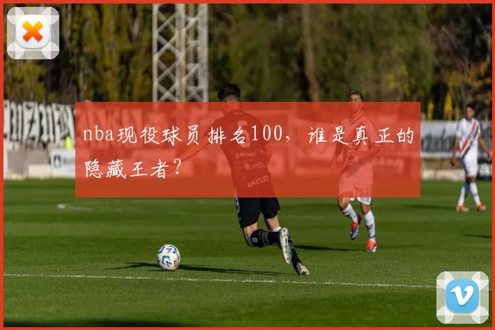 nba现役球员排名100,谁是真正的隐藏王者?
