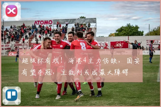 超级杯有戏!海港4主力伤缺,国安有望夺冠,主裁判或成最大障碍