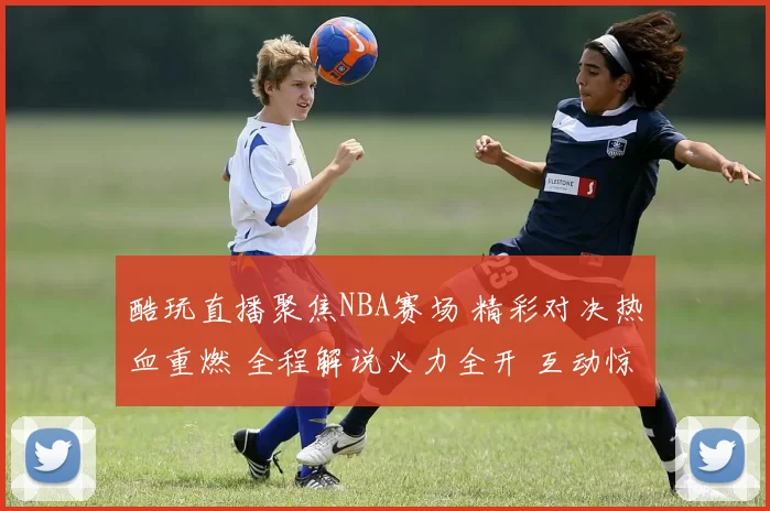 酷玩直播聚焦NBA赛场 精彩对决热血重燃 全程解说火力全开 互动惊喜