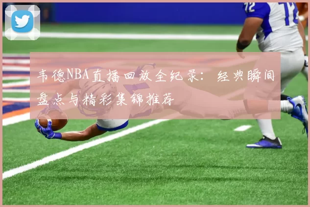 韦德NBA直播回放全纪录：经典瞬间盘点与精彩集锦推荐