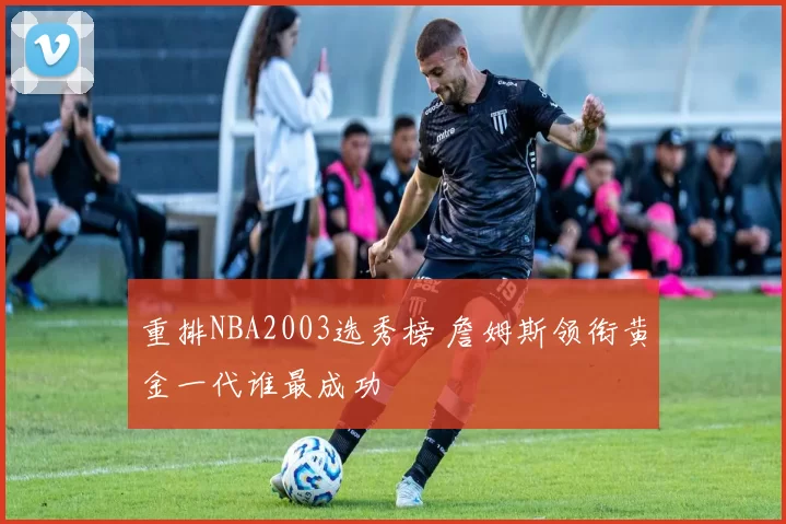 重排NBA2003选秀榜 詹姆斯领衔黄金一代谁最成功