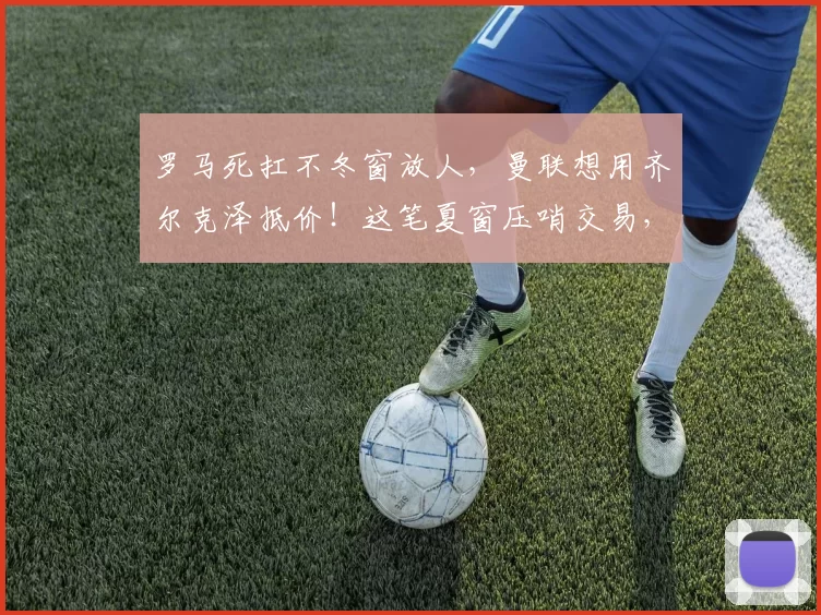罗马死扛不冬窗放人，曼联想用齐尔克泽抵价！这笔夏窗压哨交易，可能决定阿莫林成败_马努·科内_欧冠_阿森纳