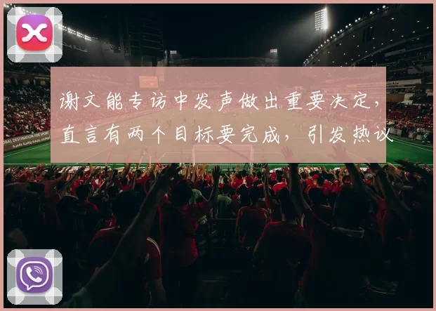 谢文能专访中发声做出重要决定，直言有两个目标要完成，引发热议