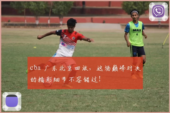 cba 广东北京回放，这场巅峰对决的精彩细节不容错过！
