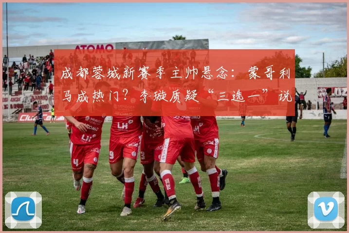 成都蓉城新赛季主帅悬念：蒙哥利马成热门？李璇质疑“三选一”说法_中超