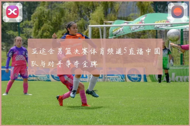 亚运会男篮决赛体育频道5直播中国队与对手争夺金牌