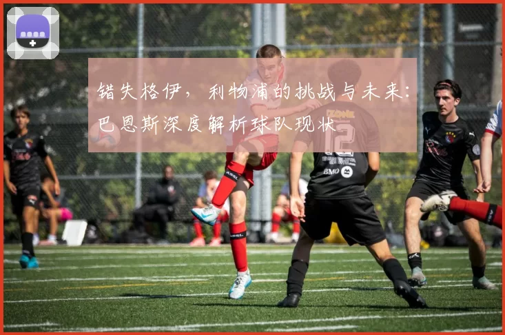 错失格伊,利物浦的挑战与未来:巴恩斯深度解析球队现状