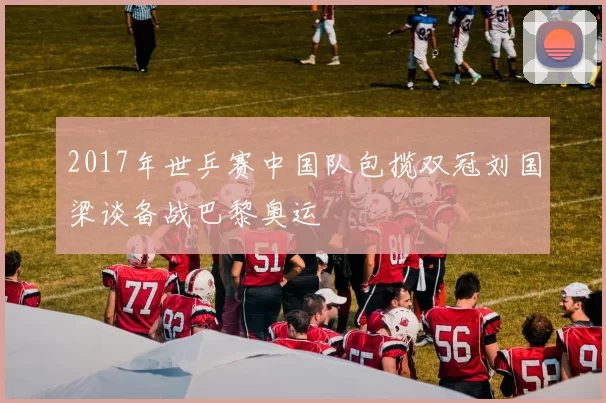 2017年世乒赛中国队包揽双冠刘国梁谈备战巴黎奥运