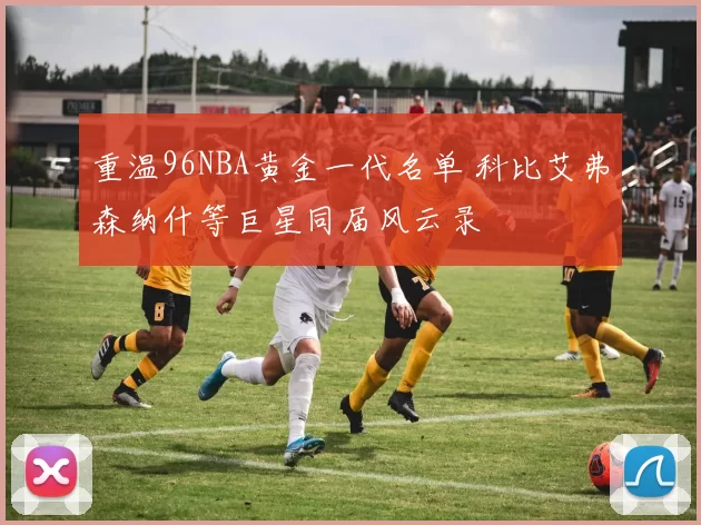 重温96NBA黄金一代名单 科比艾弗森纳什等巨星同届风云录
