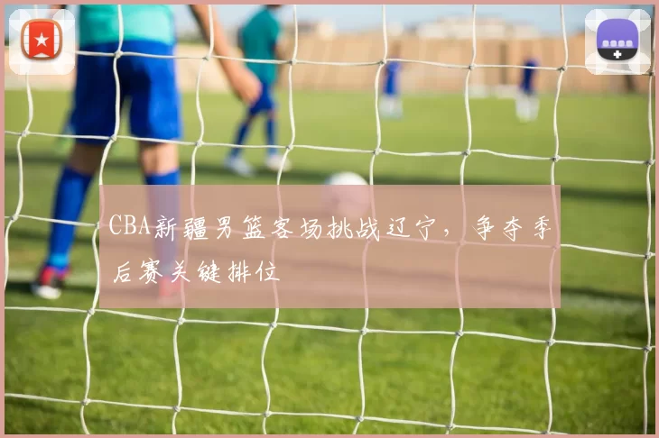 CBA新疆男篮客场挑战辽宁，争夺季后赛关键排位