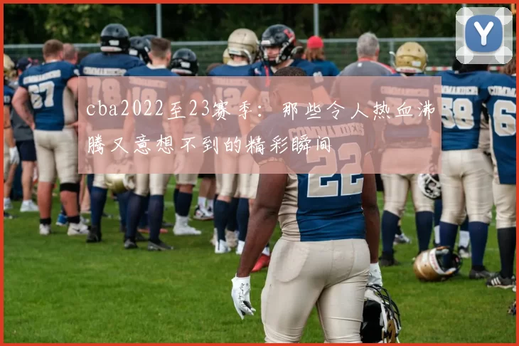 cba2022至23赛季：那些令人热血沸腾又意想不到的精彩瞬间