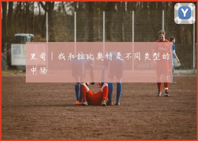 里奇丨我和拉比奥特是不同类型的中场