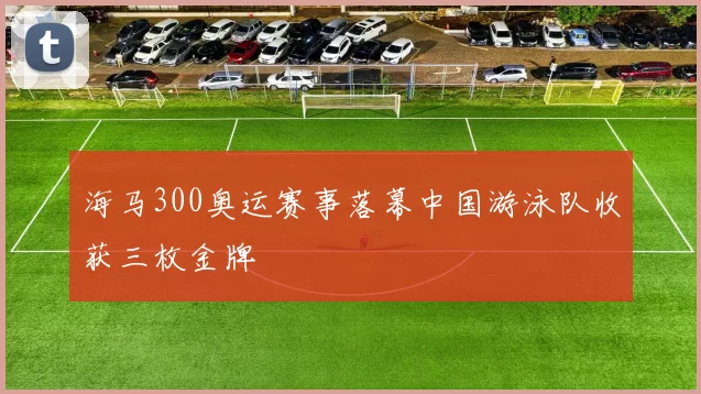 海马300奥运赛事落幕中国游泳队收获三枚金牌