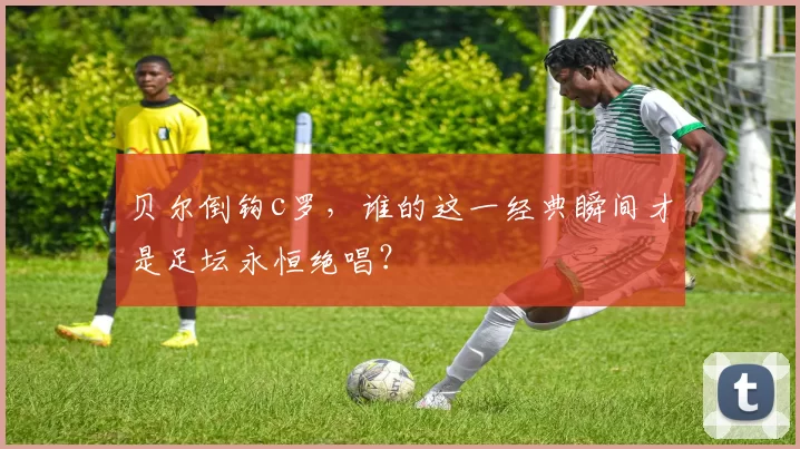 贝尔倒钩c罗，谁的这一经典瞬间才是足坛永恒绝唱？