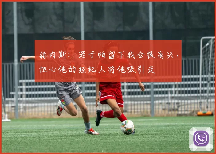 赫内斯:若于帕留下我会很高兴,担心他的经纪人将他吸引走