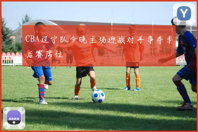 CBA辽宁队今晚主场迎战对手争夺季后赛席位