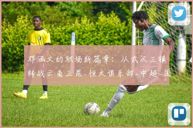 邓涵文的职场新篇章：从武汉三镇转战云南玉昆_恒大俱乐部_中超_国脚