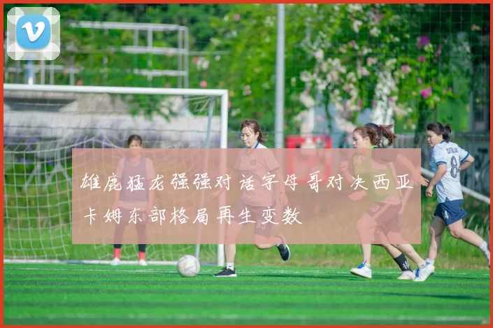 雄鹿猛龙强强对话字母哥对决西亚卡姆东部格局再生变数