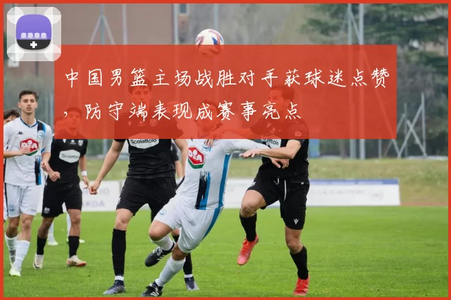中国男篮主场战胜对手获球迷点赞，防守端表现成赛事亮点