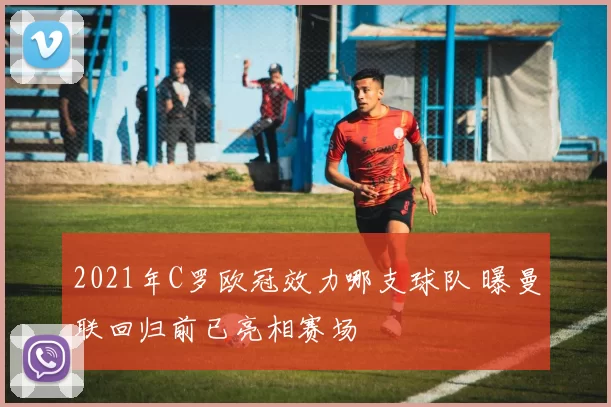 2021年C罗欧冠效力哪支球队 曝曼联回归前已亮相赛场