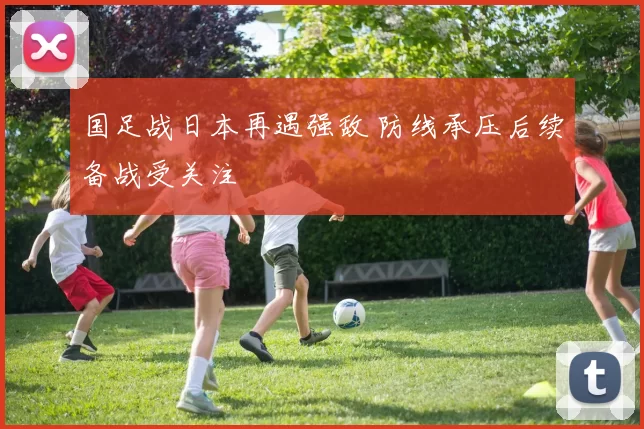 国足战日本再遇强敌 防线承压后续备战受关注