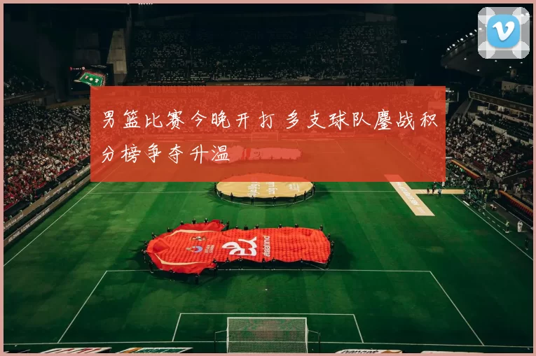男篮比赛今晚开打 多支球队鏖战积分榜争夺升温