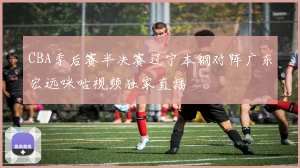 CBA季后赛半决赛辽宁本钢对阵广东宏远咪咕视频独家直播