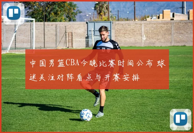 中国男篮CBA今晚比赛时间公布 球迷关注对阵看点与开赛安排