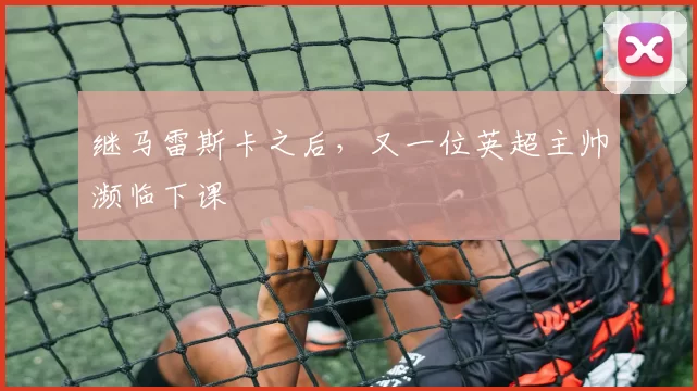 继马雷斯卡之后,又一位英超主帅濒临下课