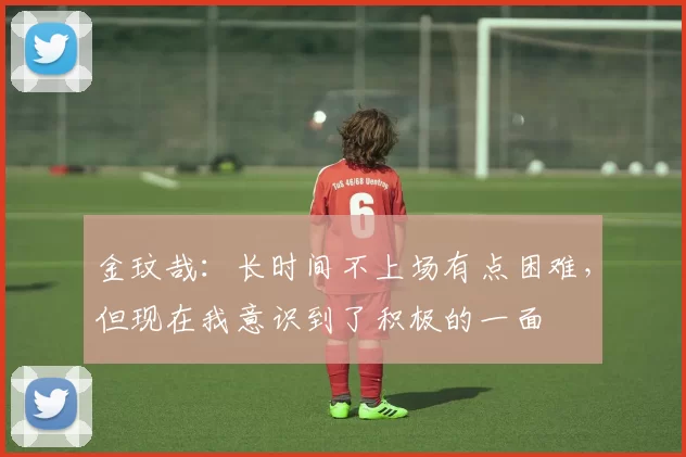 金玟哉：长时间不上场有点困难，但现在我意识到了积极的一面