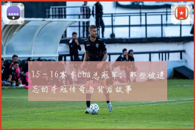 15 - 16赛季cba总冠军：那些被遗忘的夺冠传奇与背后故事