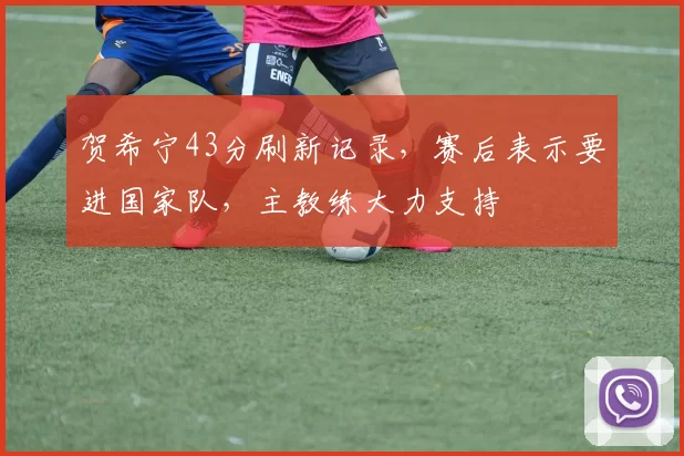 贺希宁43分刷新记录,赛后表示要进国家队,主教练大力支持