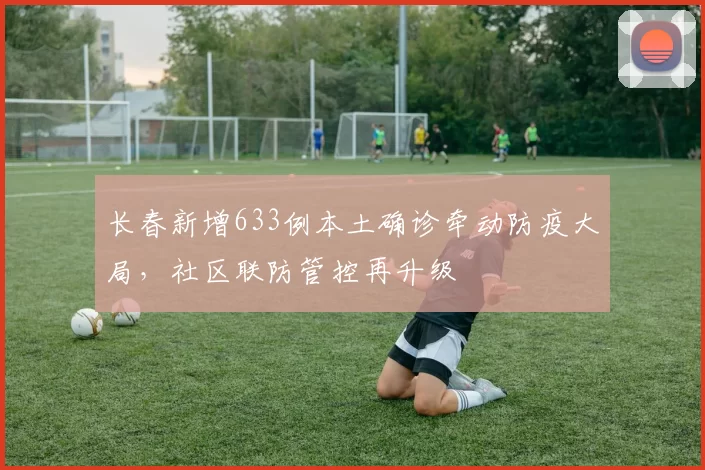 长春新增633例本土确诊牵动防疫大局，社区联防管控再升级