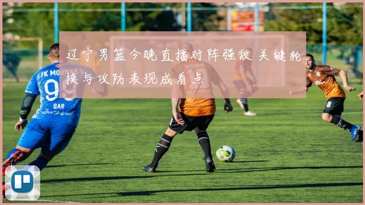 辽宁男篮今晚直播对阵强敌 关键轮换与攻防表现成看点