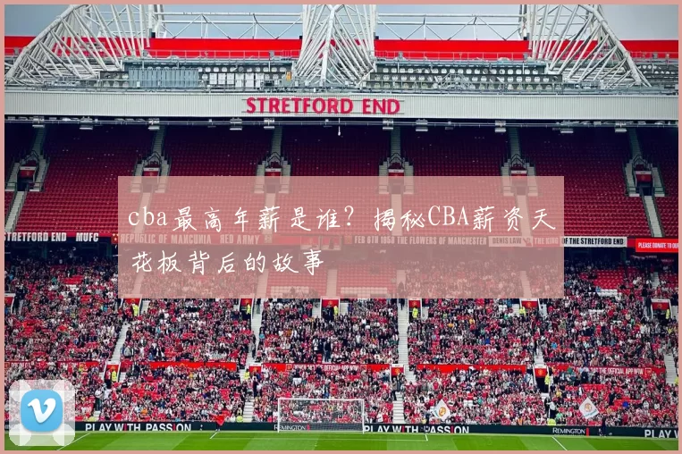 cba最高年薪是谁？揭秘CBA薪资天花板背后的故事