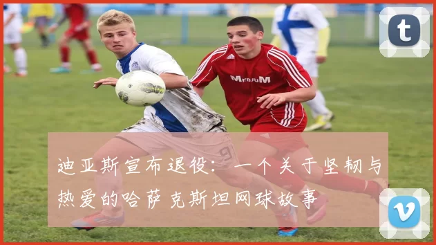 迪亚斯宣布退役:一个关于坚韧与热爱的哈萨克斯坦网球故事