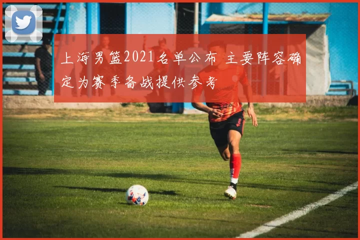 上海男篮2021名单公布 主要阵容确定为赛季备战提供参考