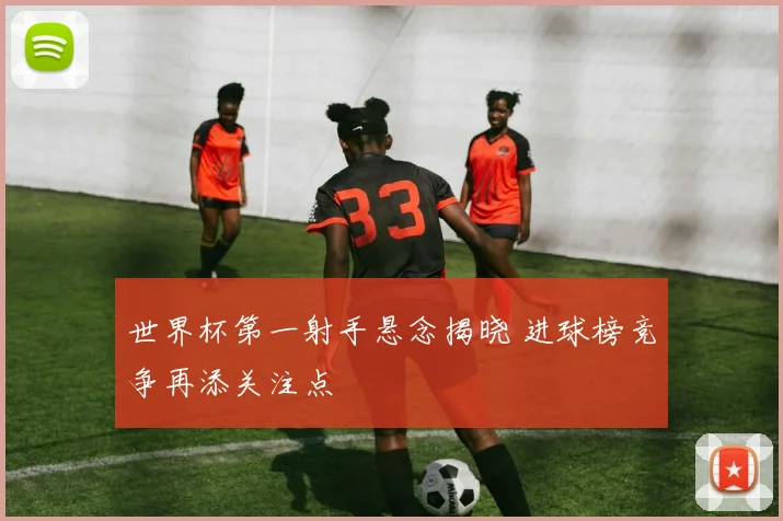 世界杯第一射手悬念揭晓 进球榜竞争再添关注点