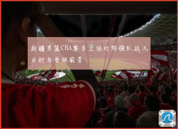 新疆男篮CBA赛季主场对阵强队战况分析与晋级前景