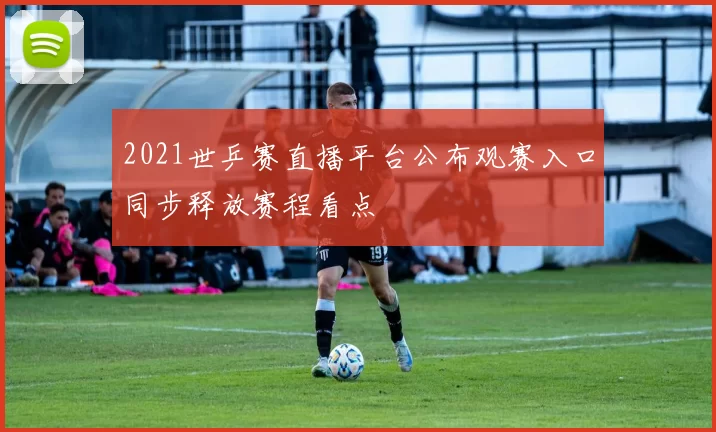 2021世乒赛直播平台公布观赛入口同步释放赛程看点