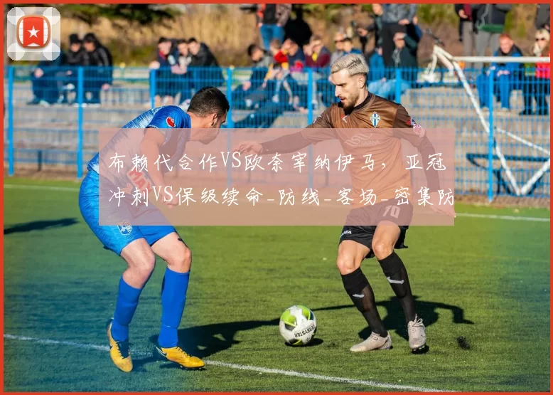 布赖代合作VS欧奈宰纳伊马,亚冠冲刺VS保级续命_防线_客场_密集防守