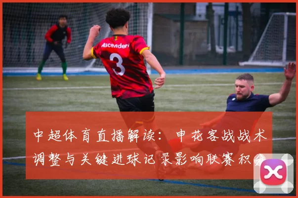 中超体育直播解读：申花客战战术调整与关键进球记录影响联赛积分争夺