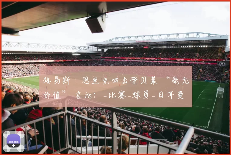 路易斯・恩里克回击登贝莱 “毫无价值” 言论：_比赛_球员_日耳曼