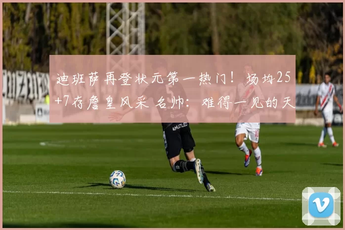 迪班萨再登状元第一热门！场均25+7存詹皇风采 名帅：难得一见的天才