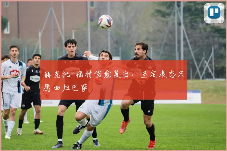 赫克托-福特伤愈复出，坚定表态只愿回归巴萨