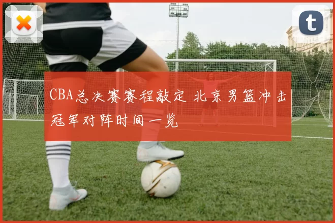 CBA总决赛赛程敲定 北京男篮冲击冠军对阵时间一览