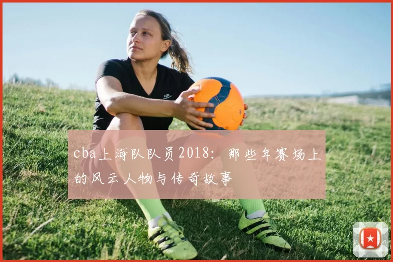 cba上海队队员2018:那些年赛场上的风云人物与传奇故事