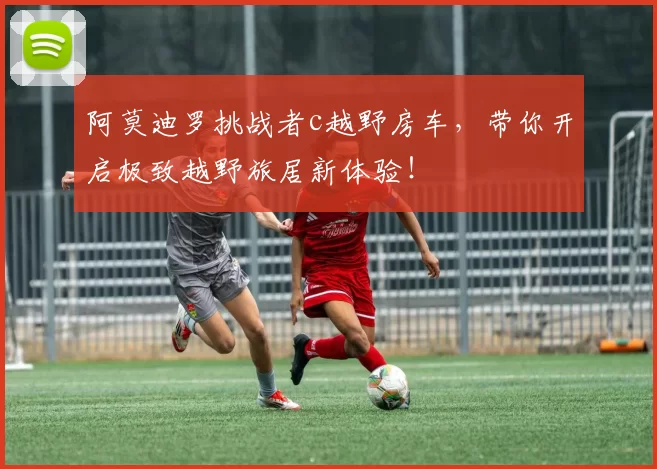 阿莫迪罗挑战者c越野房车,带你开启极致越野旅居新体验!